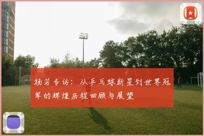 杨芳专访：从乒乓球新星到世界冠军的辉煌历程回顾与展望