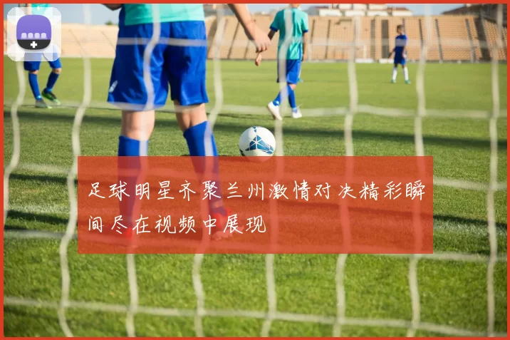 足球明星齐聚兰州激情对决精彩瞬间尽在视频中展现