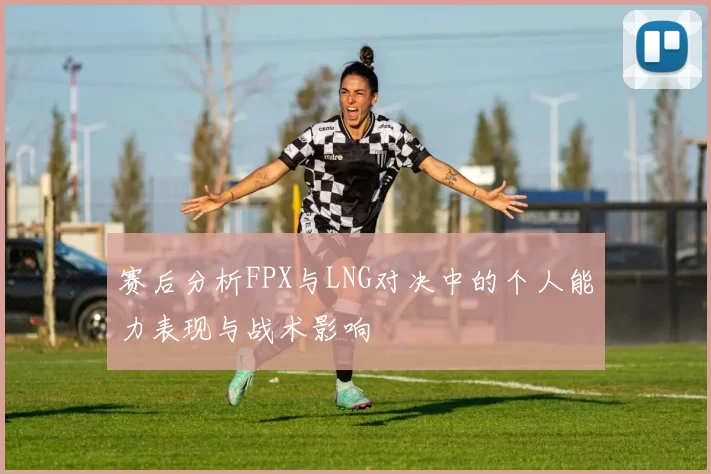 赛后分析FPX与LNG对决中的个人能力表现与战术影响