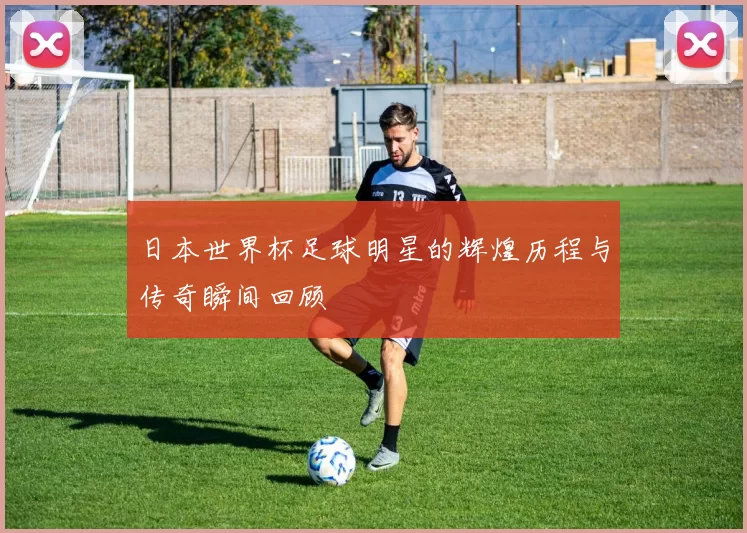 日本世界杯足球明星的辉煌历程与传奇瞬间回顾