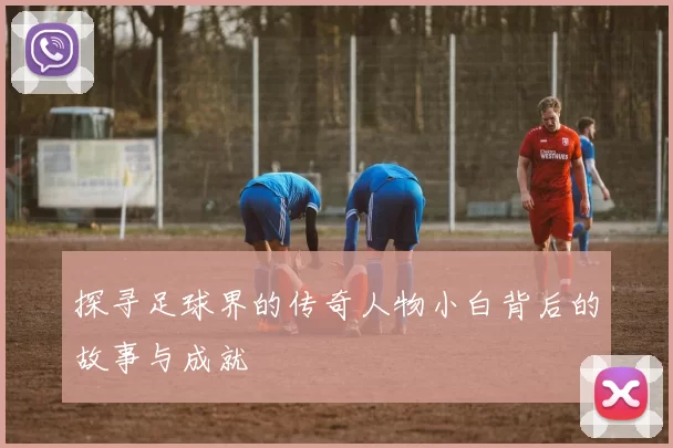 探寻足球界的传奇人物小白背后的故事与成就
