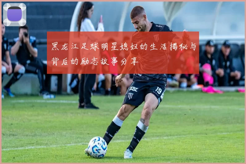 黑龙江足球明星媳妇的生活揭秘与背后的励志故事分享
