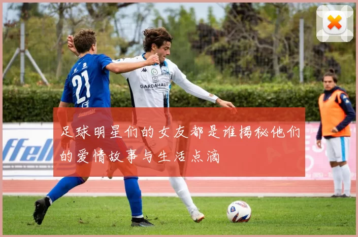 足球明星们的女友都是谁揭秘他们的爱情故事与生活点滴