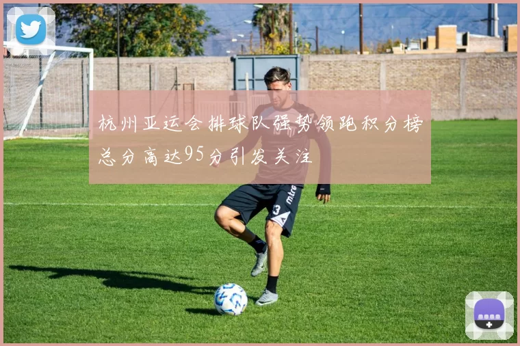 杭州亚运会排球队强势领跑积分榜总分高达95分引发关注