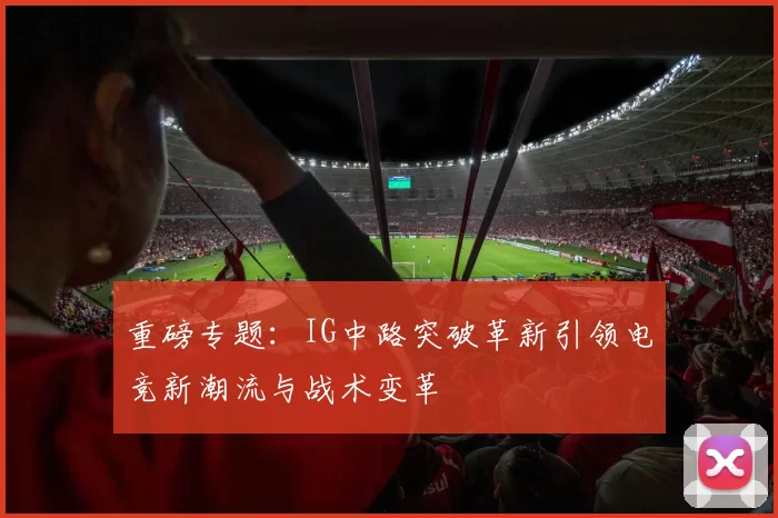 重磅专题：IG中路突破革新引领电竞新潮流与战术变革