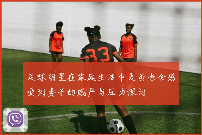 足球明星在家庭生活中是否也会感受到妻子的威严与压力探讨