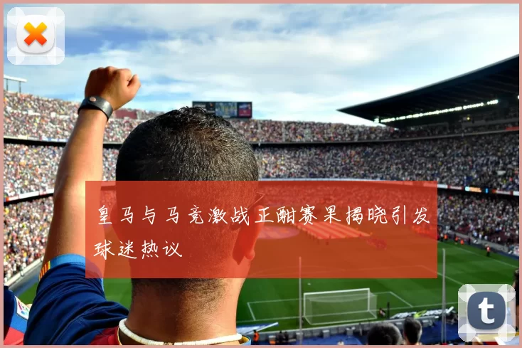 皇马与马竞激战正酣赛果揭晓引发球迷热议