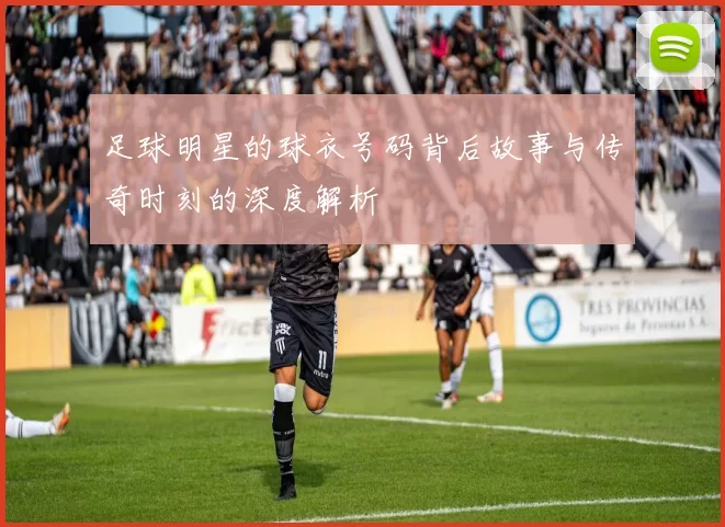 足球明星的球衣号码背后故事与传奇时刻的深度解析