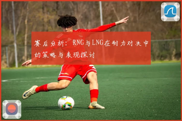 赛后分析：RNG与LNG在耐力对决中的策略与表现探讨