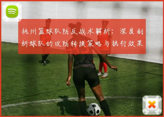 杭州篮球队防反战术解析：深度剖析球队的攻防转换策略与执行效果