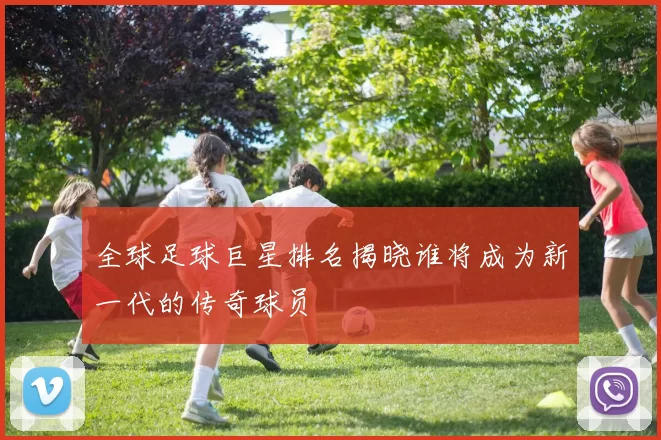全球足球巨星排名揭晓谁将成为新一代的传奇球员