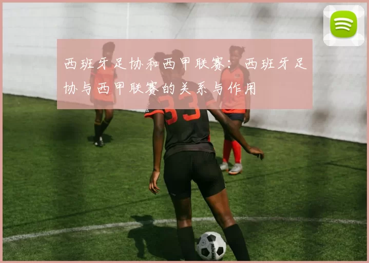西班牙足协和西甲联赛：西班牙足协与西甲联赛的关系与作用