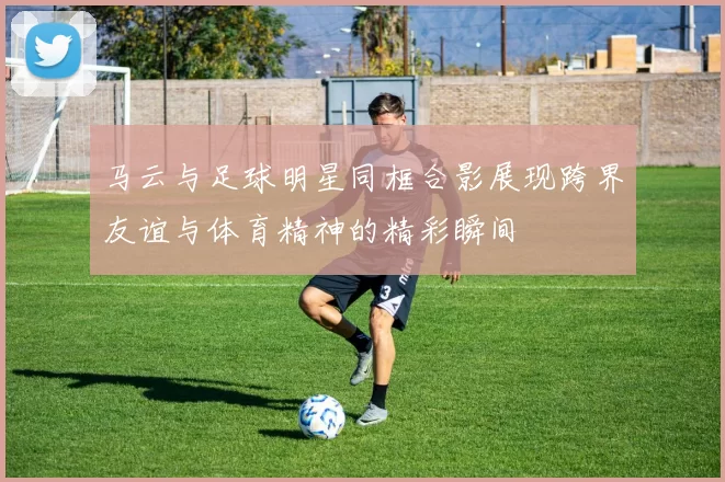 马云与足球明星同框合影展现跨界友谊与体育精神的精彩瞬间