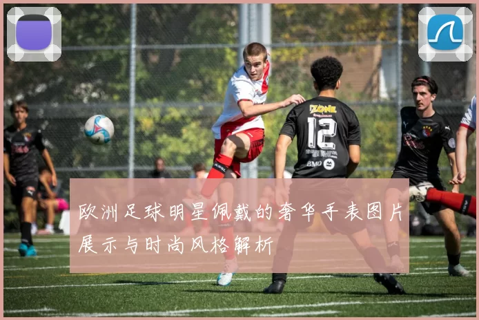 欧洲足球明星佩戴的奢华手表图片展示与时尚风格解析