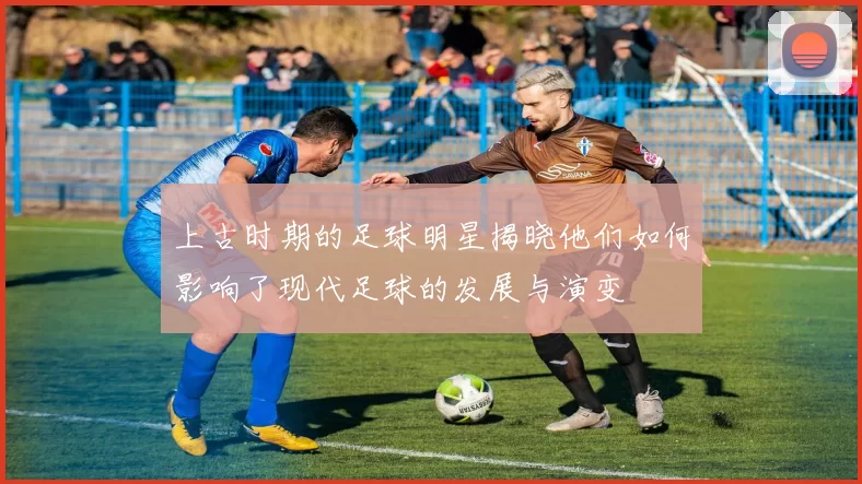 上古时期的足球明星揭晓他们如何影响了现代足球的发展与演变