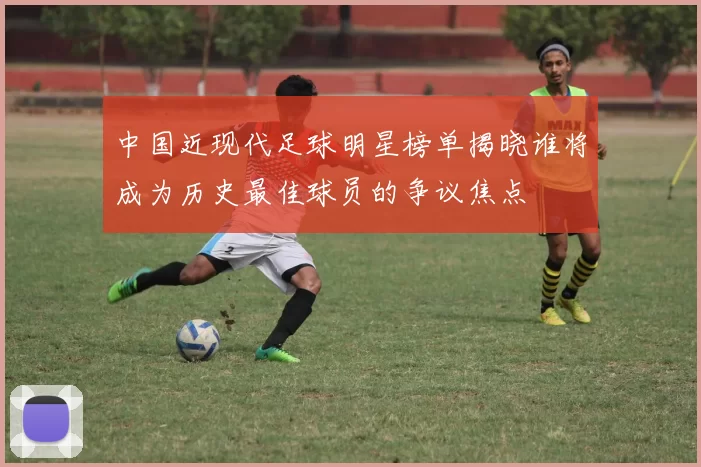 中国近现代足球明星榜单揭晓谁将成为历史最佳球员的争议焦点