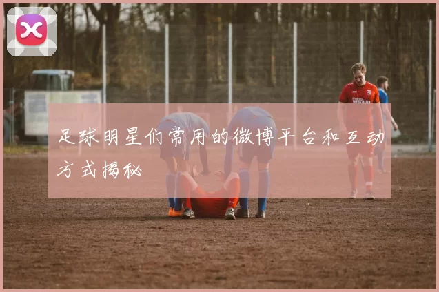 足球明星们常用的微博平台和互动方式揭秘