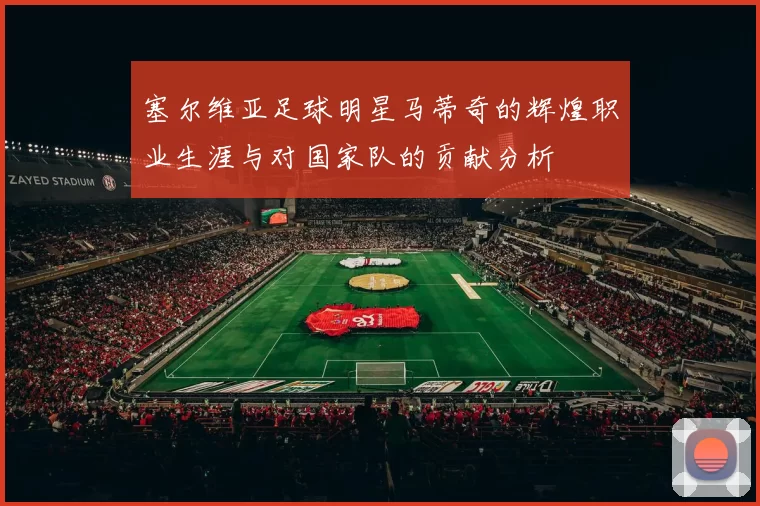 塞尔维亚足球明星马蒂奇的辉煌职业生涯与对国家队的贡献分析