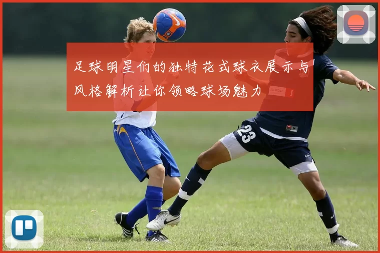 足球明星们的独特花式球衣展示与风格解析让你领略球场魅力