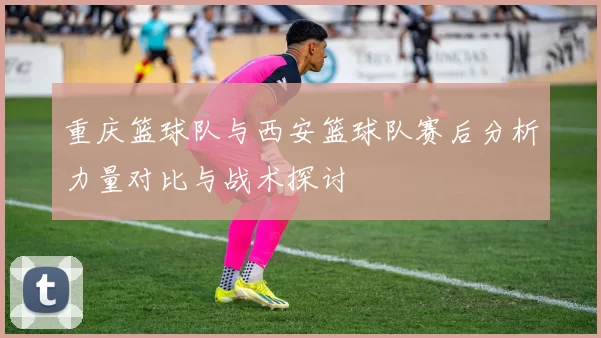 重庆篮球队与西安篮球队赛后分析力量对比与战术探讨
