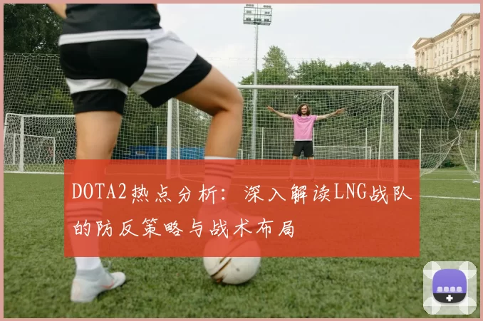 DOTA2热点分析：深入解读LNG战队的防反策略与战术布局