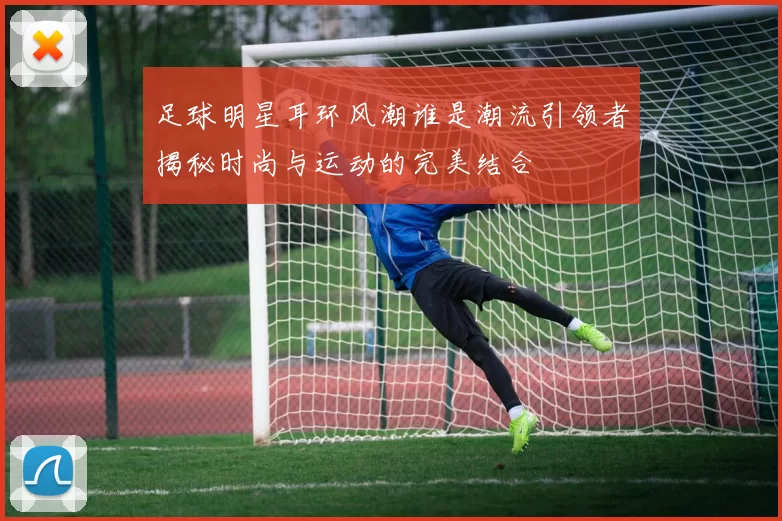 足球明星耳环风潮谁是潮流引领者揭秘时尚与运动的完美结合