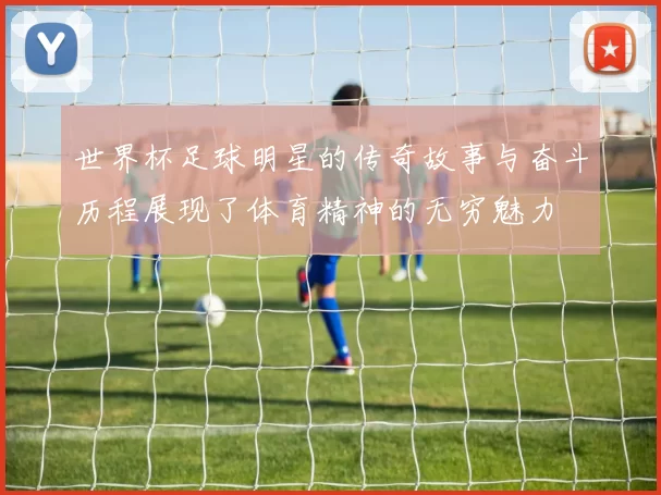 世界杯足球明星的传奇故事与奋斗历程展现了体育精神的无穷魅力