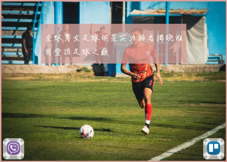 全球男女足球明星实力排名揭晓谁将登顶足球之巅