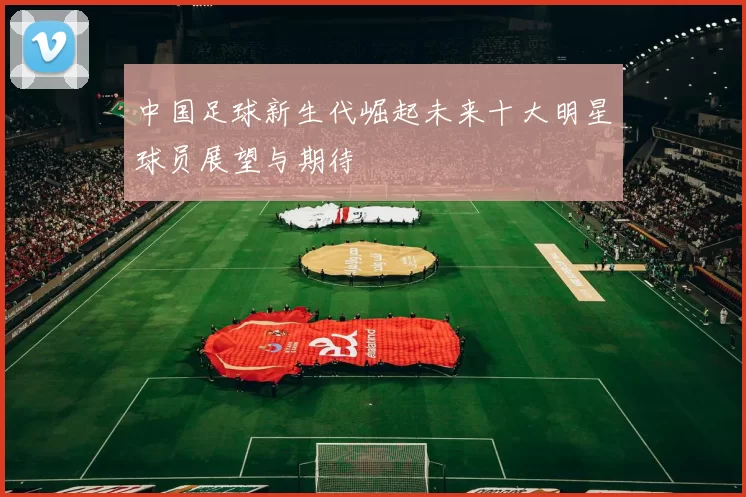 中国足球新生代崛起未来十大明星球员展望与期待