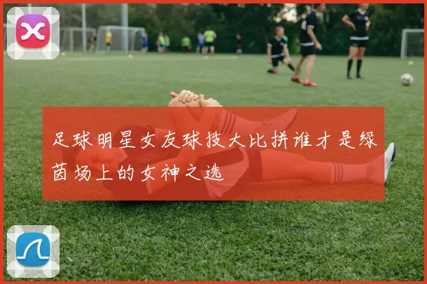 足球明星女友球技大比拼谁才是绿茵场上的女神之选