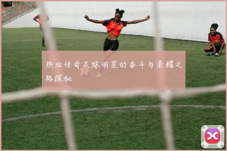 热血传奇足球明星的奋斗与荣耀之路探秘