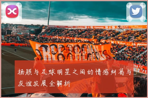 杨颖与足球明星之间的情感纠葛与友谊发展全解析