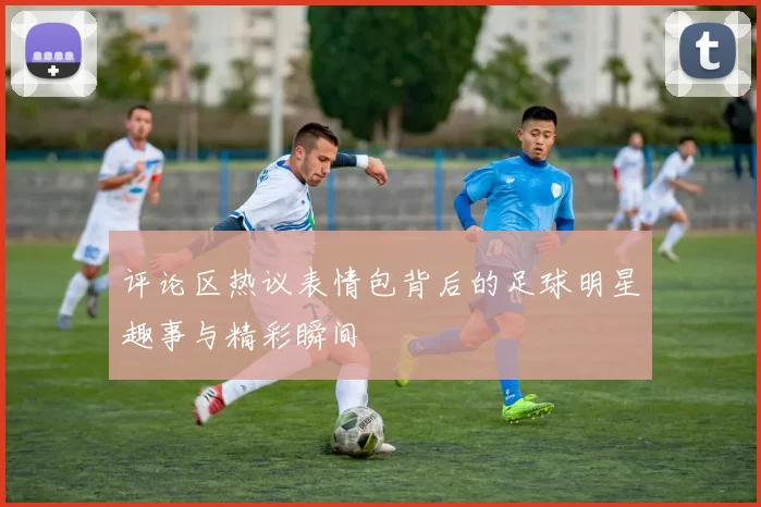 评论区热议表情包背后的足球明星趣事与精彩瞬间