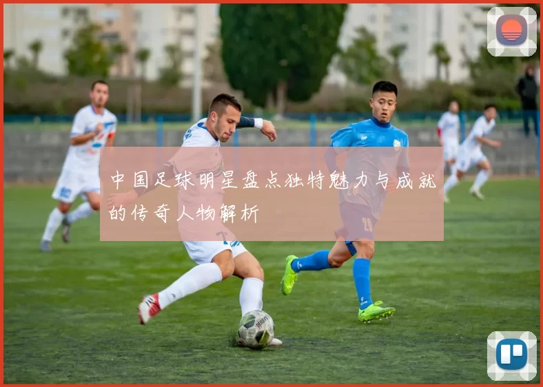 中国足球明星盘点独特魅力与成就的传奇人物解析