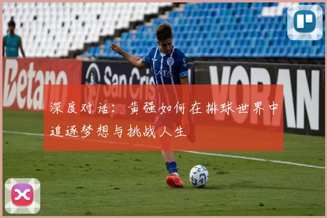 深度对话：黄强如何在排球世界中追逐梦想与挑战人生