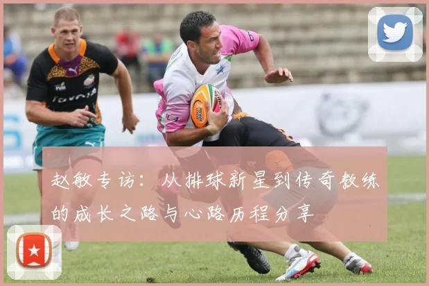 赵敏专访：从排球新星到传奇教练的成长之路与心路历程分享
