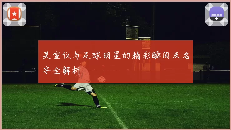 吴宣仪与足球明星的精彩瞬间及名字全解析