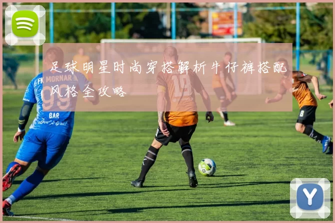 足球明星时尚穿搭解析牛仔裤搭配风格全攻略