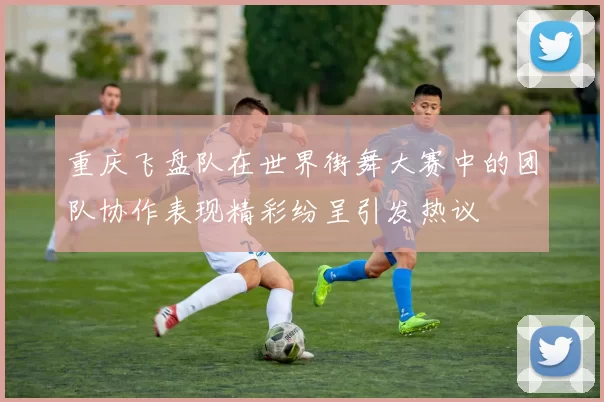 重庆飞盘队在世界街舞大赛中的团队协作表现精彩纷呈引发热议