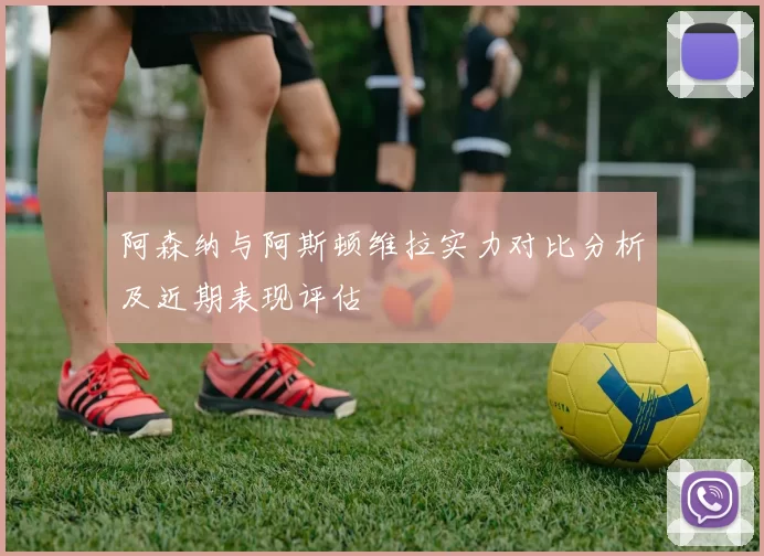 阿森纳与阿斯顿维拉实力对比分析及近期表现评估
