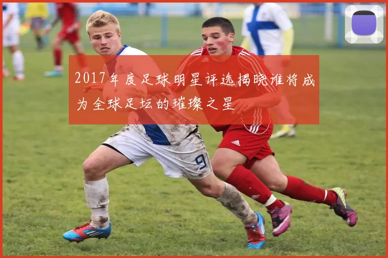 2017年度足球明星评选揭晓谁将成为全球足坛的璀璨之星