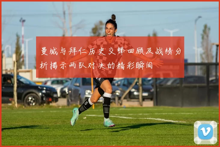 曼城与拜仁历史交锋回顾及战绩分析揭示两队对决的精彩瞬间