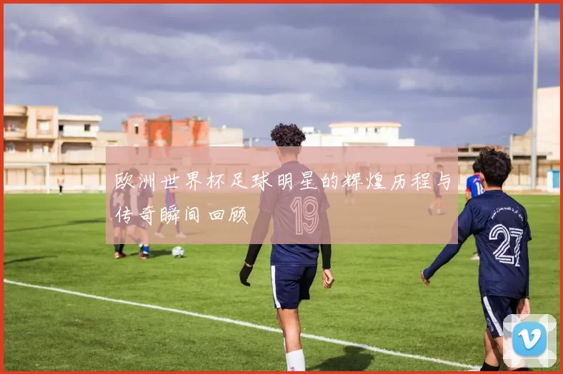 欧洲世界杯足球明星的辉煌历程与传奇瞬间回顾