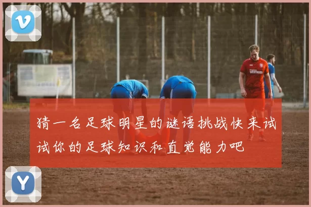 猜一名足球明星的谜语挑战快来试试你的足球知识和直觉能力吧