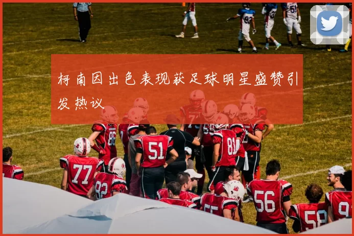 柯南因出色表现获足球明星盛赞引发热议