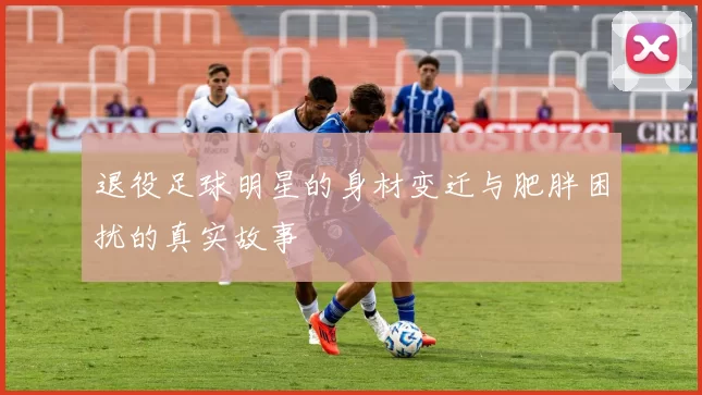 退役足球明星的身材变迁与肥胖困扰的真实故事