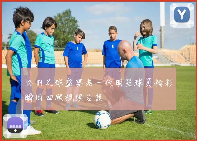 怀旧足球盛宴老一代明星球员精彩瞬间回顾视频合集