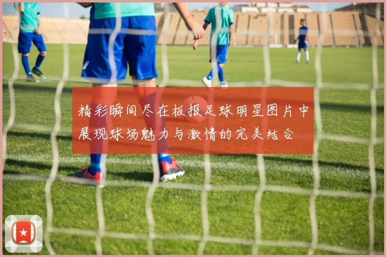 精彩瞬间尽在板报足球明星图片中展现球场魅力与激情的完美结合