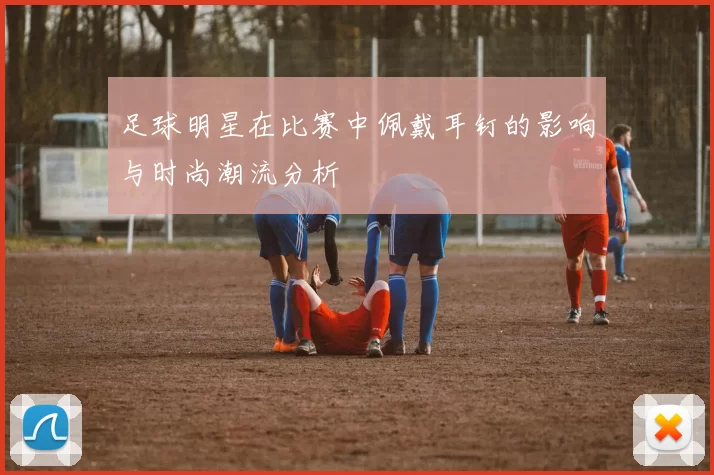 足球明星在比赛中佩戴耳钉的影响与时尚潮流分析