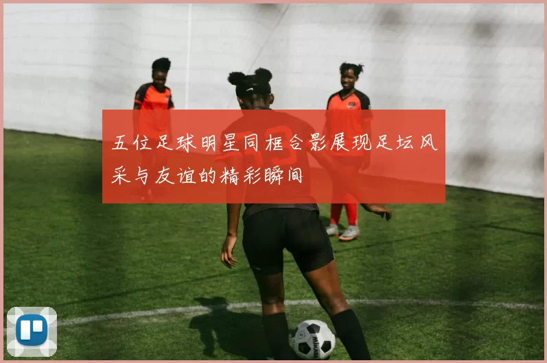 五位足球明星同框合影展现足坛风采与友谊的精彩瞬间